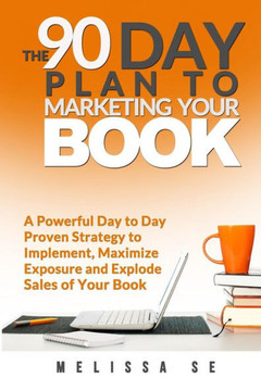 The 90 Day Plan to Marketing Your Book: A Powerful Day to Day Proven Strategy to Implement, Maximize Exposure and Explode Sales of Your Book