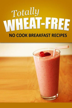 Totally Wheat Free - No Cook Breakfast Recipes: Wheat Free Cooking for the Wheat Free Grain Free, Wheat Free Dairy Free lifestyle