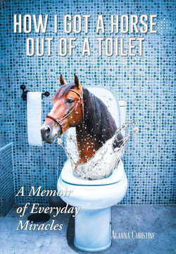 How I Got a Horse Out of a Toilet: A Memoir of Everyday Miracles : 9781496934321