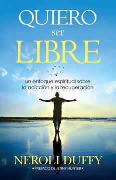 Quiero Ser Libre : Un Enfoque Espiritual Sobre La Adicción Y La Recuperación