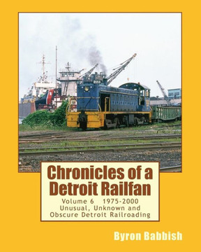 Chronicles of a Detroit Railfan Volume 6: Unusual, Unknown and Obscure Railroading In Detroit, 1975 to 2000