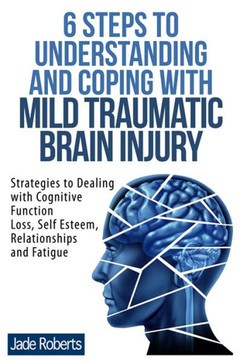6 Steps to Understanding and Coping with Mild Traumatic Brain Injury: Strategies to dealing with Cognitive Function Loss, Self Esteem, Relationships a