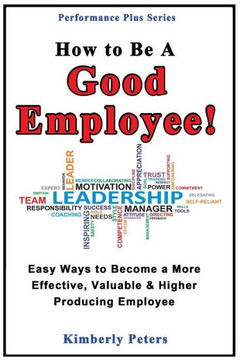 How to Be a Good Employee!: Easy Ways to Become a More Effective, Valuable and Higher Producing Employee