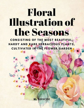Floral Illustrations Of The Seasons - Consisting Of The Most Beautiful, Hardy And Rare Herbaceous Plants, Cultivated In The Flower Garden