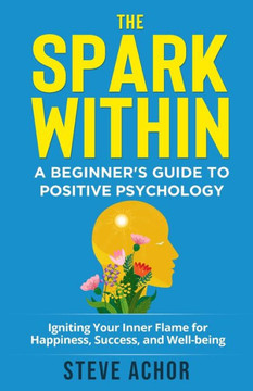 The Spark Within: A Beginner'S Guide To Positive Psychology: Igniting Your Inner Flame For Happiness, Success, And Well-Being