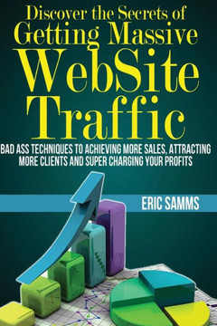 Discover the Secrets of Getting Massive Web Site Traffic: Badass Techniques to Achieving More Sales, Attracting More Clients and Super Charging Your P