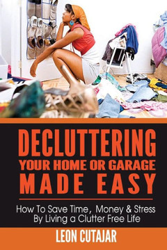Decluttering Your Home Or Garage Made Easy: How To Save Time, Money & Stress By Living a Clutter Free Life : 9781499547283
