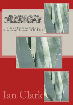 The Papers of George Augustus Robinson, Chief Protector, Port Phillip Aboriginal Protectorate: Volume Four: Annual and Occasional Reports 1841-1849