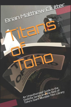 Titans of Toho: An Unauthorized Guide to the Godzilla Series and the Rest of Toho's Giant Monster Film Library