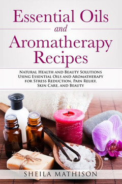 Essential Oils and Aromatherapy Recipes: Natural Health and Beauty Solutions Using Essential Oils and Aromatherapy for Stress Reduction, Pain Relief,
