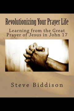 Revolutionizing Your Prayer Life: Learning From the Great Prayer of Jesus in John 17