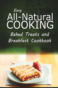 Easy All-Natural Cooking - Baked Treats and Breakfast Cookbook: Easy Healthy Recipes Made With Natural Ingredients