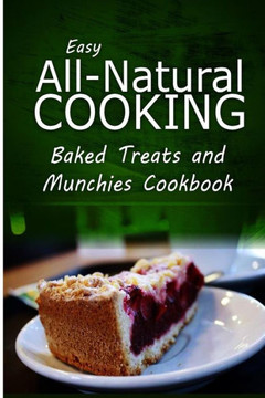 Easy All-Natural Cooking - Baked Treats and Munchies Cookbook: Easy Healthy Recipes Made With Natural Ingredients