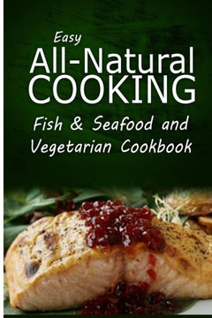 Easy All-Natural Cooking - Fish & Seafood and Vegetarian Cookbook: Easy Healthy Recipes Made With Natural Ingredients