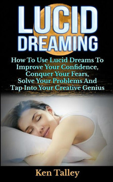 Lucid Dreaming: How To Use Lucid Dreams To Improve Your Confidence, Conquer Your Fears, Solve Your Problems And Tap Into Your Creative