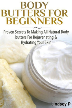 Body Butters For Beginners: Proven Secrets To Making All Natural Body Butters For Rejuvenating And Hydrating Your Skin