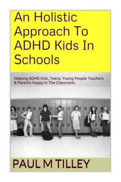 An Holistic Approach To ADHD Kids In Schools: Helping ADHD Kids, Teens, Young People Teachers & Parents Happy In The Classroom.
