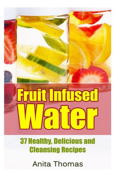Fruit Infused Water: 37 Healthy, Delicious and Cleansing Recipes