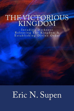 The Victorious Kingdom: Invading Darkness, Releasing the Kingdom and Establishing Divine Order