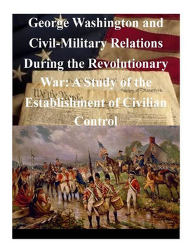 George Washington and Civil-Military Relations During the Revolutionary War: A Study of the Establishment of Civilian Control