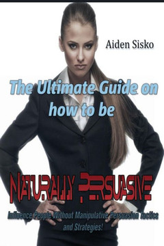 The Ultimate Guide On How to Be Naturally Persuasive: Influence People Without Manipulative Persuasion Tactics and Strategies!