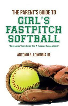 The Parent's Guide to Girl's Fastpitch Softball: Preparing Your Child For A College Scholarship