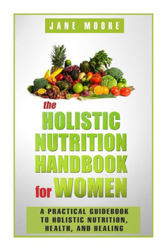 The Holistic Nutrition Handbook for Women: A Practical Guidebook to Holistic Nutrition, Health, and Healing