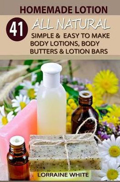 Homemade Lotion: 41 All Natural Simple & Easy To Make Body Lotions, Body Butters & Lotion Bars: Amazing Organic Recipes To Heal, Nouris