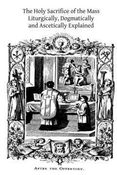 The Holy Sacrifice of the Mass: Liturgically, Dogmatically and Ascetically Explained
