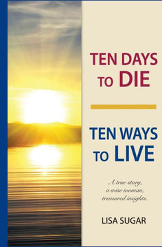 Ten Days to DIE - Ten Ways to LIVE: A true story, a wise woman, treasured insights