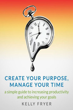 Create Your Purpose, Manage Your Time: A simple guide to increasing productivity and achieving your goals