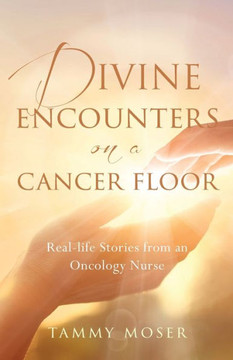 Divine Encounters On A Cancer Floor: Real Life Stories From An Oncology Nurse