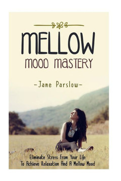 Mellow Mood Mastery: Eliminate Stress From Your Life To Achieve Relaxation And A Mellow Mood