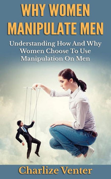 Why Women Manipulate Men: Understanding How and Why Women Choose to Use Manipulation On Men