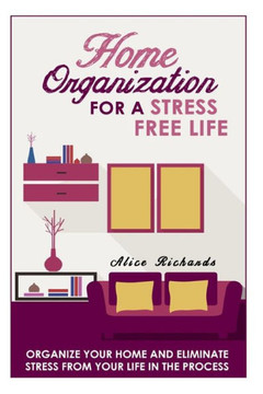 Home Organization For A Stress Free Life: Organize Your Home And Eliminate Stress From Your Life In The Process