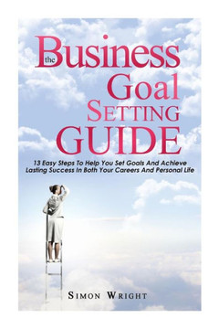 The Business Goal Setting Guide: 13 Easy Steps To Help You Set Goals And Achieve Lasting Success In Both Your Careers And Personal Life