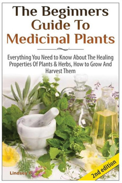 The Beginners Guide to Medicinal Plants: Everything You Need to Know about the Healing Properties of Plants & Herbs, How to Grow and Harvest Them