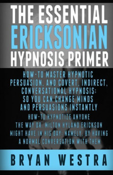 The Essential Ericksonian Hypnosis Primer: How-To Master Hypnotic Persuasion, And Covert, Indirect, Conversational Hypnosis; So You Can Change Minds A