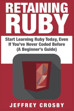 Retaining Ruby: Start Learning Ruby Today, Even If You've Never Coded Before (A Beginner's Guide)