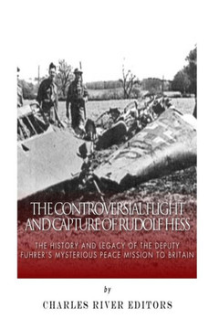 The Controversial Flight and Capture of Rudolf Hess: The History and Legacy of the Deputy Fuhrer's Mysterious Peace Mission to Britain