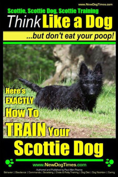 Scottie, Scottie Dog, Scottie Training Think Like a Dog...but don't eat your poop!: Here;s EXACTLY How To TRAIN Your Scottie Dog