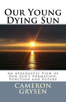 Our Young Dying Sun: An Apologetic View of Our Sun's Formation, Function and Future
