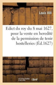 Edict Du Roy Du 8 Mai 1627, Pour La Vente En Heredité De La Permission De Tenir Hostelleries: Tavernes, Cabarets Et Faire Trafiq De Vin Et Disposer ... Veufues Ou Heritiers (French Edition)
