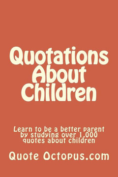 Quotations About Children: Learn to be a better parent by studying over 1,000 quotes about children