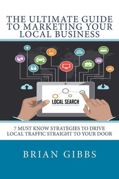The Ultimate Guide To Marketing Your Local Business: 7 Must Know Strategies to Drive Local Traffic Straight To Your Door