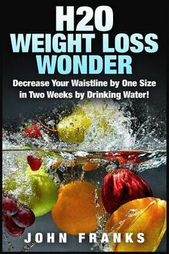 H2O Weight Loss Wonder: Decrease Your Waistline by One Size in Two Weeks by Drinking Water!