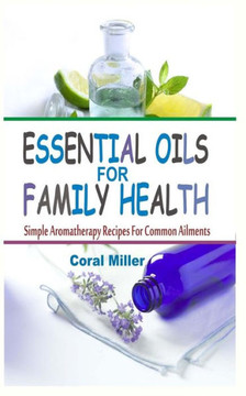 Essential Oils For Family Health: Simple Aromatherapy Recipes For Common Ailments