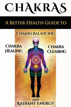 Chakras: A Better Health Guide to Chakra Balancing, Chakra Healing, Chakra Clearing and Radiant Energy
