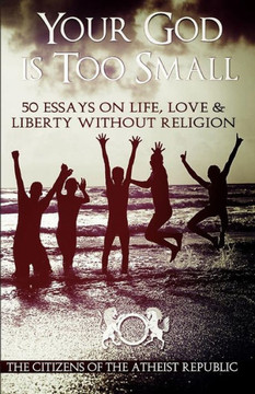 Your God is Too Small: 50 Essays On Life, Love & Liberty Without Religion
