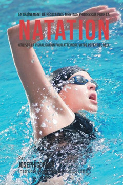 Entrainement de Resistance Mentale Progressif Pour La Natation: Utiliser la Visualisation Pour Atteindre Votre Potentiel Reel